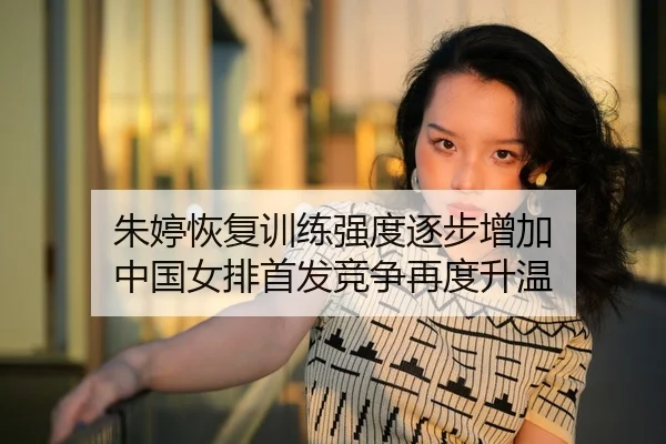 朱婷恢复训练强度逐步增加 中国女排首发竞争再度升温